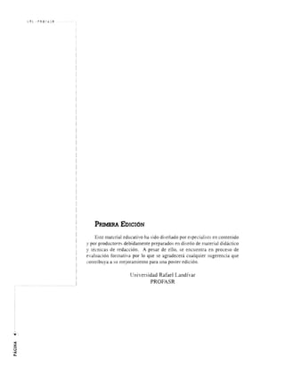 URL PRO f A SR 
PRJMERA 'EDICI6N 
Este material educativo ha sido di senado por especialists en contenido 
y por productores debidamente preparados en di seno de material didactico 
y tecnicas de redaccion. A pesar de ello, se encuentra en proceso de 
evaluacion formativa por 10 que se agradecera cualquier sugerencia que 
contribuya a SlI mejoramiento para lIna poster edicion. 
Universidad Rafael Landfvar 
PROFASR 
 
