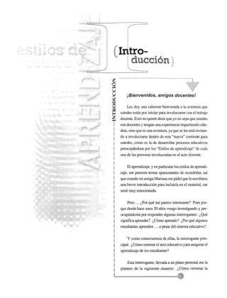 z 
'0 ~ u 
u 
;:J 
Q o 
~ 
~ z ~ 
I 
I 
I 
I 
I 
I 
I 
I 
I 
I 
I 
I 
I 
I 
I 
I 
I 
I 
I 
I 
I 
I 
I 
I 
I 
I 
I 
I 
I tro­ducci6n" 
jBienvenidos, amigos docentes! 
Les doy una calurosa bienvenida a la aventura que 
ustedes estan por iniciar para involucrarse con el trabajo 
docente. Esto no quiere decir que yo no sepa que ustedes 
son docentes y tengan una experiencia impartiendo cate­dras, 
sino que es una aventura, ya que se les esm invitan­do 
a involucrarse dentro de esta "nueva" corriente para 
ustedes, como es la de ~esarrollar procesos educativos 
preocupandose por los "Estilos de aprendizaje" de cada 
una de las personas involucradas en el acto docente. 
El aprendizaje, y en particular los estilos de aprendi­zaje, 
me parecen temas apasionantes de escudriiiar, asf 
que cuando rni arniga Mariana me pidi6 que Ie escribiera 
una breve introducci6n para inc1uirla en el material, me 
senti muy emocionada. 
Pero ... l..Por que me parece interesante? Pues por­que 
desde hace unos 20 afios vengo investigando y pre­ocupandome 
por responder algunas interrogantes: l.. Que 
significa aprender? l..C6mo aprendo? l..Por que algunos 
estudiantes aprenden ... a pesar del sistema educativo? 
Y como consecuencia de ellas, la interrogante prin­cipal: 
l.. C6mo orientar el acto educativo para asegurar el 
aprendizaje de los estudiantes? 
: Esta interrogante, llevada a un plano personal me la 
I planteo de la siguiente manera: l..C6mo orientar la 
11....--------------;;:','1) 
 