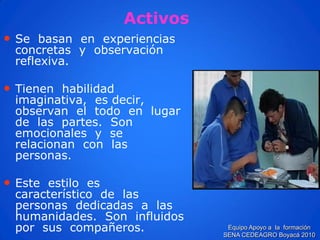 •Se basan en experiencias concretas y observación reflexiva. 
•Tienen habilidad imaginativa, es decir, observan el todo en lugar de las partes. Son emocionales y se relacionan con las personas. 
•Este estilo es característico de las personas dedicadas a las humanidades. Son influidos por sus compañeros. 
ActivosEquipo Apoyo a la formación SENA CEDEAGRO Boyacá 2010  