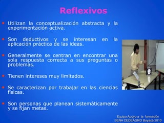 Reflexivos 
•Utilizanlaconceptualizaciónabstractaylaexperimentaciónactiva. 
•Sondeductivosyseinteresanenlaaplicaciónprácticadelasideas. 
•Generalmentesecentranenencontrarunasolarespuestacorrectaasuspreguntasoproblemas. 
•Tieneninteresesmuylimitados. 
•Secaracterizanportrabajarenlascienciasfísicas. 
•Sonpersonasqueplaneansistemáticamenteysefijanmetas. 
Equipo Apoyo a la formación SENA CEDEAGRO Boyacá 2010  