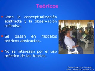 •Usanlaconceptualizaciónabstractaylaobservaciónreflexiva. 
•Sebasanenmodelosteóricosabstractos. 
•Noseinteresanporelusoprácticodelasteorías. 
Teóricos 
Equipo Apoyo a la formación SENA CEDEAGRO Boyacá 2010  