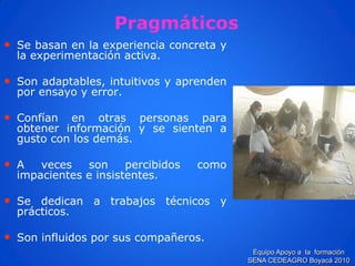 Pragmáticos 
•Sebasanenlaexperienciaconcretaylaexperimentaciónactiva. 
•Sonadaptables,intuitivosyaprendenporensayoyerror. 
•Confíanenotraspersonasparaobtenerinformaciónysesientenagustoconlosdemás. 
•Avecessonpercibidoscomoimpacienteseinsistentes. 
•Sededicanatrabajostécnicosyprácticos. 
•Soninfluidosporsuscompañeros. 
Equipo Apoyo a la formación SENA CEDEAGRO Boyacá 2010  