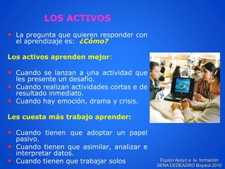 LOS ACTIVOS 
•Lapreguntaquequierenresponderconelaprendizajees:¿Cómo? 
Losactivosaprendenmejor: 
•Cuandoselanzanaunaactividadquelespresenteundesafío. 
•Cuandorealizanactividadescortasederesultadoinmediato. 
•Cuandohayemoción,dramaycrisis. 
Lescuestamástrabajoaprender: 
•Cuandotienenqueadoptarunpapelpasivo. 
•Cuandotienenqueasimilar,analizareinterpretardatos. 
•Cuandotienenquetrabajarsolos 
Equipo Apoyo a la formación SENA CEDEAGRO Boyacá 2010  