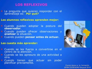 LOS REFLEXIVOS 
•Lapreguntaquequierenresponderconelaprendizajees:Porqué? 
Losalumnosreflexivosaprendenmejor: 
•Cuandopuedenadoptarlaposturadelobservador. 
•Cuandopuedenofrecerobservacionesyanalizarlasituación. 
•Cuandopuedenpensarantesdeactuar. 
Lescuestamásaprender: 
•Cuandoselesfuerzaaconvertirseenelcentrodelaatención. 
•Cuandoselesapresuradeunaactividadaotra. 
•Cuandotienenqueactuarsinpoderplanificarpreviamente. 
Equipo Apoyo a la formación SENA CEDEAGRO Boyacá 2010  