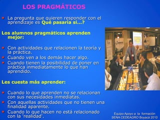 LOS PRAGMÁTICOS 
•La pregunta que quieren responder con el aprendizaje es Qué pasaría si...? 
Los alumnos pragmáticos aprenden mejor: 
•Con actividades que relacionen la teoría y la práctica. 
•Cuando ven a los demás hacer algo. 
•Cuando tienen la posibilidad de poner en práctica inmediatamente lo que han aprendido. 
Les cuesta más aprender: 
•Cuando lo que aprenden no se relacionan con sus necesidades inmediatas. 
•Con aquellas actividades que no tienen una finalidad aparente. 
•Cuando lo que hacen no está relacionado con la 'realidad'. Equipo Apoyo a la formación SENA CEDEAGRO Boyacá 2010  