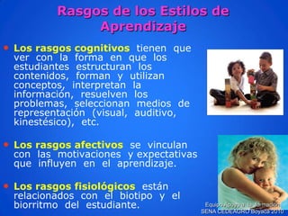 Rasgos de los Estilos de Aprendizaje 
•Los rasgos cognitivos tienen que ver con la forma en que los estudiantes estructuran los contenidos, forman y utilizan conceptos, interpretan la información, resuelven los problemas, seleccionan medios de representación (visual, auditivo, kinestésico), etc. 
•Los rasgos afectivosse vinculan con las motivaciones y expectativas que influyen en el aprendizaje. 
•Los rasgos fisiológicosestán relacionados con el biotipo y el biorritmo del estudiante. 
Equipo Apoyo a la formación SENA CEDEAGRO Boyacá 2010  