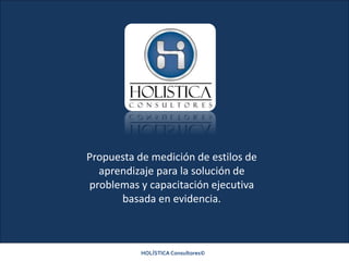 HOLÍSTICA Consultores©
Propuesta de medición de estilos de
aprendizaje para la solución de
problemas y capacitación ejecutiva
basada en evidencia.
 