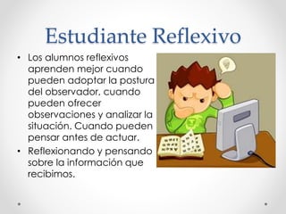 Estudiante Reflexivo
• Los alumnos reflexivos
aprenden mejor cuando
pueden adoptar la postura
del observador, cuando
pueden ofrecer
observaciones y analizar la
situación. Cuando pueden
pensar antes de actuar.
• Reflexionando y pensando
sobre la información que
recibimos.
 