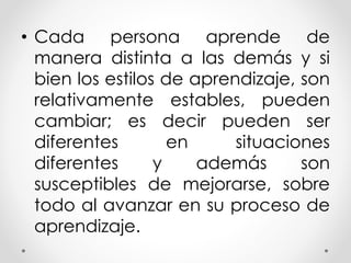 • Cada persona aprende de
manera distinta a las demás y si
bien los estilos de aprendizaje, son
relativamente estables, pueden
cambiar; es decir pueden ser
diferentes en situaciones
diferentes y además son
susceptibles de mejorarse, sobre
todo al avanzar en su proceso de
aprendizaje.
 