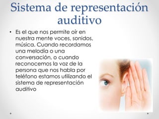 Sistema de representación
auditivo
• Es el que nos permite oír en
nuestra mente voces, sonidos,
música. Cuando recordamos
una melodía o una
conversación, o cuando
reconocemos la voz de la
persona que nos habla por
teléfono estamos utilizando el
sistema de representación
auditivo
 