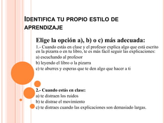 IDENTIFICA TU PROPIO ESTILO DE
APRENDIZAJE
Elige la opción a), b) o c) más adecuada:
1.- Cuando estás en clase y el profesor explica algo que está escrito
en la pizarra o en tu libro, te es más fácil seguir las explicaciones:
a) escuchando al profesor
b) leyendo el libro o la pizarra
c) te aburres y esperas que te den algo que hacer a ti
2.- Cuando estás en clase:
a) te distraen los ruidos
b) te distrae el movimiento
c) te distraes cuando las explicaciones son demasiado largas.
 