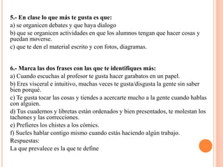 5.- En clase lo que más te gusta es que:
a) se organicen debates y que haya dialogo
b) que se organicen actividades en que los alumnos tengan que hacer cosas y
puedan moverse.
c) que te den el material escrito y con fotos, diagramas.
6.- Marca las dos frases con las que te identifiques más:
a) Cuando escuchas al profesor te gusta hacer garabatos en un papel.
b) Eres visceral e intuitivo, muchas veces te gusta/disgusta la gente sin saber
bien porqué.
c) Te gusta tocar las cosas y tiendes a acercarte mucho a la gente cuando hablas
con alguien.
d) Tus cuadernos y libretas están ordenados y bien presentados, te molestan los
tachones y las correcciones.
e) Prefieres los chistes a los cómics.
f) Sueles hablar contigo mismo cuando estás haciendo algún trabajo.
Respuestas:
La que prevalece es la que te define
 