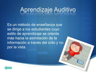 Aprendizaje Auditivo
Es un método de enseñanza que
se dirige a los estudiantes cuyo
estilo de aprendizaje se orienta
más hacia la asimilación de la
información a través del oído y no
por la vista.
 