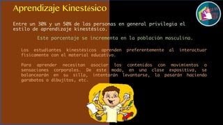 Aprendizaje Kinestésico
Entre un 30% y un 50% de las personas en general privilegia el
estilo de aprendizaje kinestésico.
Este porcentaje se incrementa en la población masculina.
Los estudiantes kinestésicos aprenden preferentemente al interactuar
físicamente con el material educativo.
Para aprender necesitan asociar los contenidos con movimientos o
sensaciones corporales. De este modo, en una clase expositiva, se
balancearán en su silla, intentarán levantarse, la pasarán haciendo
garabatos o dibujitos, etc.
 