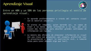 Aprendizaje Visual
Entre un 40% y un 50% de las personas privilegia el estilo de
aprendizaje visual.
• Se aprende preferentemente a través del contacto visual
con el material educativo.
• Se piensa en imágenes; quien aprende así, es capaz de
traer a la mente mucha información a la vez, por ello
tienen más facilidad para absorber grandes cantidades de
información con rapidez.
• La manera más eﬁciente de almacenar información es visual
(en una clase con proyector, por ejemplo, preferirán leer
la presentación a seguir la explicación oral, o tomarán
notas para tener después algo que leer).
 