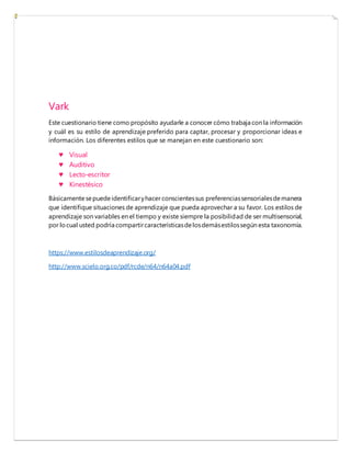 Vark
Este cuestionario tiene como propósito ayudarle a conocer cómo trabaja con la información
y cuál es su estilo de aprendizaje preferido para captar, procesar y proporcionar ideas e
información. Los diferentes estilos que se manejan en este cuestionario son:
♥ Visual
♥ Auditivo
♥ Lecto-escritor
♥ Kinestésico
Básicamente sepuede identificaryhacer conscientessus preferenciassensorialesdemanera
que identifique situaciones de aprendizaje que pueda aprovechar a su favor. Los estilos de
aprendizaje son variables en el tiempo y existe siempre la posibilidad de ser multisensorial,
por locual usted podría compartircaracterísticasdelosdemásestilossegún esta taxonomía.
https://www.estilosdeaprendizaje.org/
http://www.scielo.org.co/pdf/rcde/n64/n64a04.pdf
 