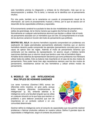 este hemisferio prioriza la integración y síntesis de la información, más que en su
descomposición y análisis. Por lo tanto, a menudo se le identifica con el pensamiento
intuitivo.
Por otra parte, también se le caracteriza en cuando al procesamiento visual de la
información, así como el procesamiento musical y rítmico, por lo que se asocia con el
desarrollo de las capacidades artísticas y espaciales.
El funcionamiento cerebral ha suscitado la idea de dos modalidades de pensamiento y
estilos de aprendizaje, de la misma manera que sugiere dos formas de enseñar.
Normalmente en cualquier aula tendremos alumnos que tiendan a utilizar más el modo
de pensamiento asociado con un hemisferio que con otro. El comportamiento en el aula
de los alumnos variará en función del modo de pensamiento que prefieran.
DENTRO DEL AULA: Un alumno hemisferio izquierdo comprenderá sin problemas una
explicación de reglas gramaticales (pensamiento abstracto) mientras que un alumno
hemisferio derecho puede comprender los ejemplos (pensamiento concreto) pero no ser
capaz de aplicar bien las reglas. Además el modo de pensamiento tenemos que
combinarlo con los sistemas de representación. Un alumno visual y holístico tendrá
reacciones distintas que un alumno visual que tienda a usar más el hemisferio lógico.
Al hablar de los sistemas de representación decíamos que como profesores nos interesará
utilizar todos los estilos. Esto es todavía más importante en el caso de los dos modos de
pensamiento. Para poder hacer bien algo necesitamos siempre usar los dos modos de
pensamiento, necesitamos activar los dos hemisferios y utilizar ambos modos de
pensamiento.
5. MODELO DE LAS INTELIGENCIAS
MULTIPLES DE HOWARD GARDNER
Los seres humanos (Gardner,1.993) somos tan
diferentes entre nosotros, en gran parte, porque
todos tenemos diferentes combinaciones de
inteligencias” (p. 30), entiende además a la
inteligencia como una facultad singular que se utiliza
en cualquier situación en la que haya que resolver un
problema o para elaborar productos que son de
importancia en un contexto cultural o en una
comunidad determinada.
Gardner define la inteligencia como el conjunto de capacidades que nos permite resolver
problemas o fabricar productos valiosos en nuestra cultura. Define 8 grandes tipos de
capacidades o inteligencias, según el contexto de producción
 