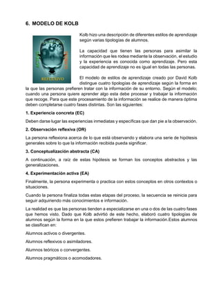 6. MODELO DE KOLB
Kolb hizo una descripción de diferentes estilos de aprendizaje
según varias tipologías de alumnos.
La capacidad que tienen las personas para asimilar la
información que les rodea mediante la observación, el estudio
y la experiencia es conocida como aprendizaje. Pero esta
capacidad de aprendizaje no es igual en todas las personas.
El modelo de estilos de aprendizaje creado por David Kolb
distingue cuatro tipologías de aprendizaje según la forma en
la que las personas prefieren tratar con la información de su entorno. Según el modelo;
cuando una persona quiere aprender algo esta debe procesar y trabajar la información
que recoge. Para que este procesamiento de la información se realice de manera óptima
deben completarse cuatro fases distintas. Son las siguientes:
1. Experiencia concreta (EC)
Deben darse lugar las experiencias inmediatas y específicas que dan pie a la observación.
2. Observación reflexiva (OR)
La persona reflexiona acerca de lo que está observando y elabora una serie de hipótesis
generales sobre lo que la información recibida pueda significar.
3. Conceptualización abstracta (CA)
A continuación, a raíz de estas hipótesis se forman los conceptos abstractos y las
generalizaciones.
4. Experimentación activa (EA)
Finalmente, la persona experimenta o practica con estos conceptos en otros contextos o
situaciones.
Cuando la persona finaliza todas estas etapas del proceso, la secuencia se reinicia para
seguir adquiriendo más conocimientos e información.
La realidad es que las personas tienden a especializarse en una o dos de las cuatro fases
que hemos visto. Dado que Kolb advirtió de este hecho, elaboró cuatro tipologías de
alumnos según la forma en la que estos prefieren trabajar la información.Estos alumnos
se clasifican en:
Alumnos activos o divergentes.
Alumnos reflexivos o asimiladores.
Alumnos teóricos o convergentes.
Alumnos pragmáticos o acomodadores.
 