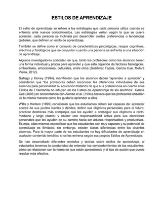 ESTILOS DE APRENDIZAJE
El estilo de aprendizaje se refiere a las estrategias que cada persona utiliza cuando se
enfrenta ante nuevos conocimientos. Las estrategias varían según lo que se quiera
aprender, cada persona se inclinará por desarrollar ciertas preferencias o tendencias
globales, que definen un estilo de aprendizaje.
También se define como el conjunto de características psicológicas, rasgos cognitivos,
afectivos y fisiológicos que se conjuntan cuando una persona se enfrenta a una situación
de aprendizaje.
Algunos investigadores coinciden en que, tanto los profesores como los alumnos tienen
una forma individual y propia para aprender y que ésta depende de factores fisiológicos,
ambientales, emocionales, culturales, entre otros (Gutiérrez Tapias, García Cué, Melaré
Vieira, 2012).
Gallego y Honey (1994), manifiestan que los alumnos deben “aprender a aprender” y
consideran que “los profesores deben reconocer las diferencias individuales de sus
alumnos para personalizar su educación tratando de que sus preferencias en cuanto a los
Estilos de Enseñanza no influyan en los Estilos de Aprendizaje de los alumnos”. García
Cué (2006) en concordancia con Alonso et al. (1994) destaca que los profesores enseñan
de la misma manera como les gustaría aprender a ellos.
Willis y Hodson (1999) consideran que los estudiantes deben ser capaces de: aprender
acerca de sus puntos fuertes y débiles; definir sus objetivos personales para el futuro;
practicar destrezas más complejas que les ayuden a conseguir sus objetivos a corto,
mediano y largo plazos; y asumir una responsabilidad activa para sus elecciones
personales que les ayuden en su camino hacia ser adultos responsables y productivos.
Es más, ellos mismos especifican que los estudiantes son muy capaces y su potencial de
aprendizaje es ilimitado; sin embargo, existen claras diferencias entre los distintos
alumnos. Para la mayor parte de los estudiantes no hay dificultades de aprendizaje en
cualquier contenido temático si se les entrena según sus propios Estilos de Aprendizaje.
Se han desarrollado diferentes modelos y teorías sobre estilos de aprendizaje, al
estudiarlos tenemos la oportunidad de entender los comportamientos de los estudiantes,
cómo se relacionan con la forma en que están aprendiendo y el tipo de acción que puede
resultar más efectiva.
 