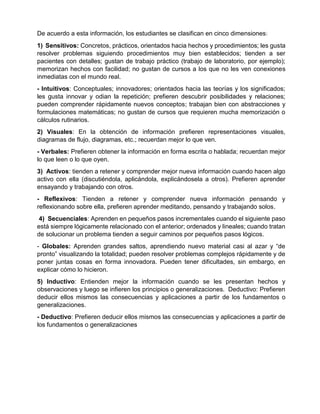 De acuerdo a esta información, los estudiantes se clasifican en cinco dimensiones:
1) Sensitivos: Concretos, prácticos, orientados hacia hechos y procedimientos; les gusta
resolver problemas siguiendo procedimientos muy bien establecidos; tienden a ser
pacientes con detalles; gustan de trabajo práctico (trabajo de laboratorio, por ejemplo);
memorizan hechos con facilidad; no gustan de cursos a los que no les ven conexiones
inmediatas con el mundo real.
- Intuitivos: Conceptuales; innovadores; orientados hacia las teorías y los significados;
les gusta innovar y odian la repetición; prefieren descubrir posibilidades y relaciones;
pueden comprender rápidamente nuevos conceptos; trabajan bien con abstracciones y
formulaciones matemáticas; no gustan de cursos que requieren mucha memorización o
cálculos rutinarios.
2) Visuales: En la obtención de información prefieren representaciones visuales,
diagramas de flujo, diagramas, etc.; recuerdan mejor lo que ven.
- Verbales: Prefieren obtener la información en forma escrita o hablada; recuerdan mejor
lo que leen o lo que oyen.
3) Activos: tienden a retener y comprender mejor nueva información cuando hacen algo
activo con ella (discutiéndola, aplicándola, explicándosela a otros). Prefieren aprender
ensayando y trabajando con otros.
- Reflexivos: Tienden a retener y comprender nueva información pensando y
reflexionando sobre ella, prefieren aprender meditando, pensando y trabajando solos.
4) Secuenciales: Aprenden en pequeños pasos incrementales cuando el siguiente paso
está siempre lógicamente relacionado con el anterior; ordenados y lineales; cuando tratan
de solucionar un problema tienden a seguir caminos por pequeños pasos lógicos.
- Globales: Aprenden grandes saltos, aprendiendo nuevo material casi al azar y “de
pronto” visualizando la totalidad; pueden resolver problemas complejos rápidamente y de
poner juntas cosas en forma innovadora. Pueden tener dificultades, sin embargo, en
explicar cómo lo hicieron.
5) Inductivo: Entienden mejor la información cuando se les presentan hechos y
observaciones y luego se infieren los principios o generalizaciones. Deductivo: Prefieren
deducir ellos mismos las consecuencias y aplicaciones a partir de los fundamentos o
generalizaciones.
- Deductivo: Prefieren deducir ellos mismos las consecuencias y aplicaciones a partir de
los fundamentos o generalizaciones
 