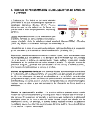 3. MODELO DE PROGRAMACIÓN NEUROLINGÜISTICA DE BANDLER
Y GRINDER
- Programación: Son todos los procesos mentales
(conscientes o no) que realizamos para organizar las
estrategias operativas (Cuellar, 2012). Proceso
interactivo que permite seleccionar de forma muy
precisa sobre el modo en que pensamos, hablamos y
sentimos.
- Neuro: engloba todo lo que ocurre en el cerebro y en
el sistema nervioso, las percepciones sensoriales que
marcan el estado interior (el estado emocional subjetivo). Llacuna (1997a) y Muradep
(2006, pág. 29) la conducta deriva de los procesos neurológicos.
- Lingüística: es el modo en que usamos las palabras y cómo esto afecta a la percepción
y a las relaciones que se establecen con el mundo exterior (Bradbury, 2001).
Este modelo, también llamado visual-auditivo-kinestésico (VAK), toma en cuenta el criterio
neurolinguístico, que considera que la vía de ingreso de la información (ojo, oído, cuerpo)
–o, si se quiere, el sistema de representación (visual, auditivo, kinestésico)- resulta
fundamental en las preferencias de quien aprende o enseña. Por ejemplo, cuando le
presentan a alguien, ¿qué le es más fácil recordar?: la cara (visual), el nombre (auditivo),
o la impresión (kinestésico) que la persona le produjo.
Sistema de representación visual.- Los alumnos visuales aprenden mejor cuando leen
o ven la información de alguna manera. En una conferencia, por ejemplo, preferirán leer
las fotocopias o transparencias a seguir la explicación oral, o, en su defecto, tomarán notas
para poder tener algo que leer. Visualizar nos ayuda además a establecer relaciones entre
distintas ideas y conceptos. Cuando un alumno tiene problemas para relacionar conceptos
muchas veces se debe a que está procesando la información de forma auditiva o
kinestésica.
Sistema de representación auditivo.- Los alumnos auditivos aprenden mejor cuando
reciben las explicaciones oralmente y cuando pueden hablar y explicar esa información a
otra persona. En un examen, por ejemplo, el alumno que vea mentalmente la página del
libro podrá pasar de un punto a otro sin perder tiempo, porqué está viendo toda la
información a la vez. Sin embargo, el alumno auditivo necesita escuchar su grabación
mental paso a paso. Los alumnos que memorizan de forma auditiva no pueden olvidarse
ni una palabra, porque no saben seguir.
 