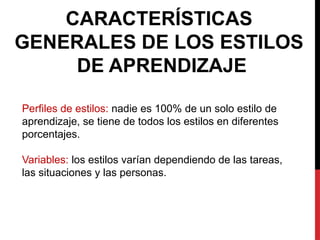 CARACTERÍSTICAS
GENERALES DE LOS ESTILOS
DE APRENDIZAJE
Perfiles de estilos: nadie es 100% de un solo estilo de
aprendizaje, se tiene de todos los estilos en diferentes
porcentajes.
Variables: los estilos varían dependiendo de las tareas,
las situaciones y las personas.
 