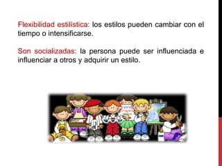 Flexibilidad estilística: los estilos pueden cambiar con el
tiempo o intensificarse.
Son socializadas: la persona puede ser influenciada e
influenciar a otros y adquirir un estilo.
 