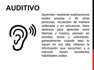 AUDITIVO
Aprenden mediante explicaciones
orales propias o de otras
personas, recuerdan de manera
ordenada y en secuencia, tiene
destreza para aprender otros
idiomas y música, piensan en
sonidos, tonos y volúmenes,
generalmente cuando leen lo
hacen en voz alta, retienen la
información que escuchan y a
menudo tienen excelentes
habilidades orales.
 
