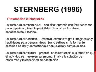 STERNBERG (1996)
Preferencias intelectuales
La subteoría componencial – analítica: aprende con facilidad y con
poco repetición, tiene la posibilidad de analizar las ideas,
pensamientos y teorías.
La subteoría experiencial – creativa: demuestra gran imaginación y
habilidades para generar ideas. Son creativos en la forma de
escribir o hablar y demostrar sus habilidades y competencias.
La subteoría contextual – práctica: hace referencia a la forma en que
el individuo se mueve en su entorno. Implica la solución de
problemas y la capacidad de adaptación
 