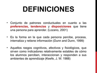 • Conjunto de patrones conductuales en cuanto a las
preferencias, tendencias y disposiciones que tiene
una persona para aprender. (Lozano, 2001)
• Es la forma en la que cada persona percibe, procesa,
internaliza y retiene información (Dunn and Dunn, 1999)
• Aquellos rasgos cognitivos, afectivos y fisiológicos, que
sirven como indicadores relativamente estables de cómo
los alumnos perciben, interaccionan y responden a sus
ambientes de aprendizaje (Keefe, J. W. 1988)
DEFINICIONES
 