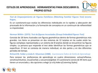 ESTILOS DE APRENDIZAJE:  HERRAMIENTAS PARA DESCUBRIR EL PROPIO ESTILO Test de Emparejamiento de Figuras Familiares (Matching Familiar Figures Test)  Jerome Kagan .  Es un cuestionario que evalúa las diferencias individuales en la rapidez y adecuación del procesado de la información y la formación de conceptos en un continuum de reflexivilidad vs impulsividad.  Herman Witkin  (1971).  Test de figuras incrustadas (Group Embedded Figures Test) Consiste de 18 ítems ilustrados con figuras geométricas dentro de formas geométricas más grandes. Los ítems se presentan en dos sistemas de 12 tarjetas en las cuales están las  figuras complejas representadas y un sistema de 8 tarjetas donde se encuentran las figuras simples. La persona que responde el test debe identificar las formas geométricas que se especifican. El test se contesta de manera individual, en dos partes y en dos diferentes períodos de tiempo. Richard M. Felder y Linda K. Silverman (1988) .   Cuestionario Índice de Estilo de Aprendizaje  Para conocer las  preferencias de aprendizaje en cuatro dimensiones: activa/reflexiva, sensitivo/intuitivo, visual/verbal, y secuencial/global. El cuestionario consta de 44 items que tienen un enunciado y  dos opciones a elegir (a o b). Index of Learning Styles) . 