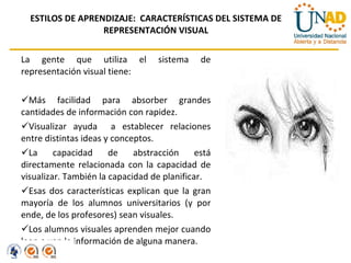 ESTILOS DE APRENDIZAJE:  CARACTERÍSTICAS DEL SISTEMA DE REPRESENTACIÓN VISUAL La gente que utiliza el sistema de representación visual tiene: Más facilidad para absorber grandes cantidades de información con rapidez. Visualizar ayuda  a establecer relaciones entre distintas ideas y conceptos.  La capacidad de abstracción está directamente relacionada con la capacidad de visualizar. También la capacidad de planificar. Esas dos características explican que la gran mayoría de los alumnos universitarios (y por ende, de los profesores) sean visuales. Los alumnos visuales aprenden mejor cuando leen o ven la información de alguna manera. 