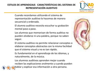 ESTILOS DE APRENDIZAJE:  CARACTERÍSTICAS DEL SISTEMA DE REPRESENTACIÓN AUDITIVO Cuando recordamos utilizando el sistema de representación auditivo lo hacemos de manera secuencial y ordenada.  El alumno auditivo necesita escuchar su grabación mental paso a paso.  Los alumnos que memorizan de forma auditiva no pueden olvidarse ni una palabra, porque no saben seguir. El sistema auditivo no permite relacionar conceptos o elaborar conceptos abstractos con la misma facilidad que el sistema visual y no es tan rápido.  Es fundamental en el aprendizaje de los idiomas, y naturalmente, de la música. Los alumnos auditivos aprenden mejor cuando reciben las explicaciones oralmente y cuando pueden hablar y explicar esa información a otra persona. 