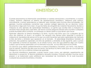 KINESTÉSICO

Cuando procesamos la información asociándola a nuestras sensaciones y movimientos, a nuestro
cuerpo, estamos utilizando el sistema de representación kinestésico. Utilizamos este sistema,
naturalmente, cuando aprendemos un deporte, pero también para muchas otras actividades. Por
ejemplo, muchos profesores comentan que cuando corrigen ejercicios de sus alumnos, notan
físicamente si algo está mal o bien. O que las faltas de ortografía les molestan físicamente. Escribir a
máquina es otro ejemplo de aprendizaje kinestésico. La gente que escribe bien a máquina no
necesita mirar donde está cada letra, de hecho si se les pregunta dónde está una letra cualquiera
puede resultarles difícil contestar, sin embargo sus dedos saben lo que tienen que hacer.
Aprender utilizando el sistema kinestésico es lento, mucho más lento que con cualquiera de los
otros dos sistemas, el visual y el auditivo. Se necesita más tiempo para aprender a escribir a
máquina sin necesidad de pensar en lo que uno está haciendo que para aprenderse de memoria
la lista de letras y símbolos que aparecen en el teclado. El aprendizaje kinestésico también es
profundo. Nos podemos aprender una lista de palabras y olvidarlas al día siguiente, pero cuando
uno aprende a montar en bicicleta, no se olvida nunca. Una vez que sabemos algo con nuestro
cuerpo, que lo hemos aprendido con la memoria muscular, es muy difícil que se nos olvide.
Los alumnos que utilizan preferentemente el sistema kinestésico necesitan, por tanto, más tiempo
que los demás. Decimos de ellos que son lentos. Esa lentitud no tiene nada que ver con la falta de
inteligencia, sino con su distinta manera de aprender.
Los alumnos kinestésicos aprenden cuando hacen cosas como, por ejemplo, experimentos de
laboratorio o proyectos. El alumno kinestésico necesita moverse. Cuando estudian muchas veces
pasean o se balancean para satisfacer esa necesidad de movimiento. En el aula buscarán
cualquier excusa para levantarse y moverse
 