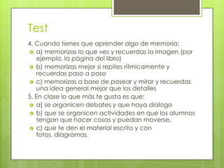 Test
4. Cuando tienes que aprender algo de memoria:
 a) memorizas lo que ves y recuerdas la imagen (por
   ejemplo, la página del libro)
 b) memorizas mejor si repites rítmicamente y
   recuerdas paso a paso
 c) memorizas a base de pasear y mirar y recuerdas
   una idea general mejor que los detalles
5. En clase lo que más te gusta es que:
 a) se organicen debates y que haya dialogo
 b) que se organicen actividades en que los alumnos
   tengan que hacer cosas y puedan moverse.
 c) que te den el material escrito y con
   fotos, diagramas.
 