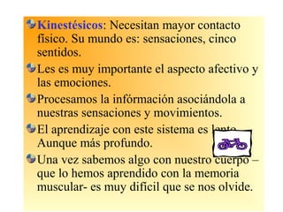 Kinestésicos: Necesitan mayor contacto
físico. Su mundo es: sensaciones, cinco
sentidos.
Les es muy importante el aspecto afectivo y
las emociones.
Procesamos la infórmación asociándola a
nuestras sensaciones y movimientos.
El aprendizaje con este sistema es lento.
Aunque más profundo.
Una vez sabemos algo con nuestro cuerpo –
que lo hemos aprendido con la memoria
muscular- es muy difícil que se nos olvide.
 