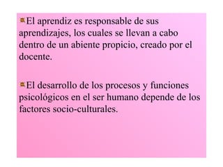 El aprendiz es responsable de sus
aprendizajes, los cuales se llevan a cabo
dentro de un abiente propicio, creado por el
docente.

  El desarrollo de los procesos y funciones
psicológicos en el ser humano depende de los
factores socio-culturales.
 
