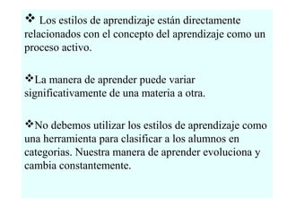  Los estilos de aprendizaje están directamente
relacionados con el concepto del aprendizaje como un
proceso activo.

La manera de aprender puede variar
significativamente de una materia a otra.

No debemos utilizar los estilos de aprendizaje como
una herramienta para clasificar a los alumnos en
categorias. Nuestra manera de aprender evoluciona y
cambia constantemente.
 