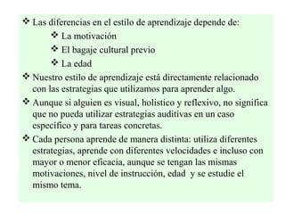  Las diferencias en el estilo de aprendizaje depende de:
        La motivación
        El bagaje cultural previo
        La edad
 Nuestro estilo de aprendizaje está directamente relacionado
  con las estrategias que utilizamos para aprender algo.
 Aunque si alguien es visual, holistico y reflexivo, no significa
  que no pueda utilizar estrategias auditivas en un caso
  específico y para tareas concretas.
 Cada persona aprende de manera distinta: utiliza diferentes
  estrategias, aprende con diferentes velocidades e incluso con
  mayor o menor eficacia, aunque se tengan las mismas
  motivaciones, nivel de instrucción, edad y se estudie el
  mismo tema.
 