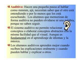Auditivo: Hacen una pequeña pausa al hablar
como mmmm, ajá, necesitan saber que el otro está
entendiendo o por lo menos que los está
escuchando. Los alumnos que memorizan de
forma auditiva no pueden olvidarse ni una palabra,
porque no saben seguir.
El sistema auditivo no permite relacionar
conceptos o elaborar conceptos abstractos con la
misma facilidad que el visual. Aunque es
fundamental en el aprendizaje de idiomas y la
música.
Los alumnos auditivos aprenden mejor cuando
reciben las explicaciones oralmente y cuando
pueden hablar y explicar a otros.
 
