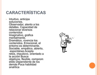 CARACTERÍSTICASIntuitivo, anticipa soluciones. Observador, atento a los detalles. Capacidad de relacionar diversos contenidos Imaginativo, grafica mentalmente. Dramático, vivencia los contenidos. Emocional, el entorno es determinante. Sociable, empático, abierto, espontáneo Acepta retos, impulsivo, orientado a la acción Busca objetivos, flexible, comprometido Dependiente de los demás Poca habilidad analítica ESTRATEGIAS METODOLÓGICAS QUE PREFIERE    Trabajos grupales.Ejercicios de imaginación.Trabajo de expresión artística.Lectura de trozos cortos.Discusión socializada.Composiciones sobre temas puntuales.Gráficos ilustrativos sobre los contenidos.Actividades de periodismo, entrevistas.Elaborar metáforas sobre contenidos.Hacerle utilizar el ensayo y error.