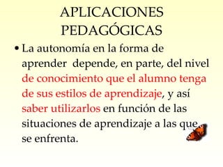 APLICACIONES PEDAGÓGICAS La autonomía en la forma de aprender  depende, en parte, del nivel  de conocimiento que el alumno tenga de sus estilos de aprendizaje , y así  saber utilizarlos  en función de las situaciones de aprendizaje a las que se enfrenta. 