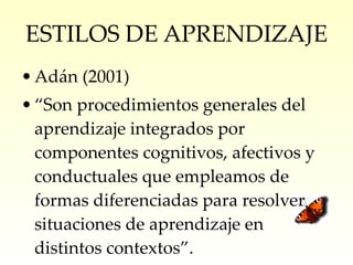 ESTILOS DE APRENDIZAJE Adán (2001) “ Son procedimientos generales del aprendizaje integrados por componentes cognitivos, afectivos y conductuales que empleamos de formas diferenciadas para resolver situaciones de aprendizaje en distintos contextos”. 