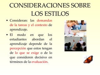 CONSIDERACIONES SOBRE LOS ESTILOS Consideran: las  demandas de la tareas y el contexto  de aprendizaje. El modo en que los estudiantes abordan el aprendizaje depende de la  percepción  que estos tengan de  lo que se exige  o de lo que consideren decisivo en términos de la  evaluación . 