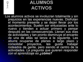 ALUMNOS ACTIVOS Los alumnos activos se involucran totalmente y sin prejuicios en las experiencias nuevas. Disfrutan el momento presente y se dejan llevar por los acontecimientos. Suelen ser entusiastas ante lo nuevo y tienden a actuar primero y pensar después en las consecuencias. Llenan sus días de actividades y tan pronto disminuye el encanto de una de ellas se lanza a la siguiente. Les aburre ocuparse de planes a largo plazo y consolidar proyectos, les gusta trabajar rodeados de gente, pero siendo el centro de la actividades.  La pregunta que quieren responder con el aprendizaje es  ¿cómo? 