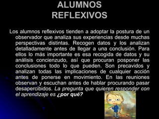 ALUMNOS REFLEXIVOS Los alumnos reflexivos tienden a adoptar la postura de un observador que analiza sus experiencias desde muchas perspectivas distintas. Recogen datos y los analizan detalladamente antes de llegar a una conclusión. Para ellos lo más importante es esa recogida de datos y su análisis concienzudo, así que procuran posponer las conclusiones todo lo que pueden. Son precavidos y analizan todas las implicaciones de cualquier acción antes de ponerse en movimiento. En las reuniones observan y escuchan antes de hablar procurando pasar desapercibidos.  La pregunta que quieren responder con el aprendizaje es  ¿por qué? 