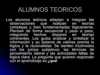 ALUMNOS TEORICOS Los alumnos teóricos adaptan e integran las observaciones que realizan en teorías complejas y bien fundamentadas lógicamente. Piensan de forma secuencial y paso a paso, integrando hechos dispares en teorías coherentes. Les gusta analizar y sintetizar la información y su sistema de valores premia la lógica y la racionalidad. Se sienten incómodos con los juicios subjetivos, las técnicas de pensamiento lateral y las actividades faltas de lógica clara.  La pregunta que quieren responder con el aprendizaje es  ¿qué 