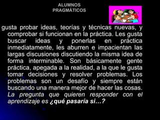 ALUMNOS PRAGMÁTICOS gusta probar ideas, teorías y técnicas nuevas, y comprobar si funcionan en la práctica. Les gusta buscar ideas y ponerlas en práctica inmediatamente, les aburren e impacientan las largas discusiones discutiendo la misma idea de forma interminable. Son básicamente gente práctica, apegada a la realidad, a la que le gusta tomar decisiones y resolver problemas. Los problemas son un desafío y siempre están buscando una manera mejor de hacer las cosas.  La pregunta que quieren responder con el aprendizaje es  ¿qué pasaría si…? 