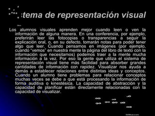 Sistema de representación visual Los alumnos visuales aprenden mejor cuando leen o ven la información de alguna manera. En una conferencia, por ejemplo, preferirán leer las fotocopias o transparencias a seguir la explicación oral, o, en su defecto, tomarán notas para poder tener algo que leer. Cuando pensamos en imágenes (por ejemplo, cuando “vemos” en nuestra mente la página del libro de texto con la información que necesitamos) podemos traer a la mente mucha información a la vez. Por eso la gente que utiliza el sistema de representación visual tiene más facilidad para absorber grandes cantidades de información con rapidez. Visualizar nos ayuda a demás a establecer relaciones entre distintas ideas y conceptos. Cuando un alumno tiene problemas para relacionar conceptos muchas veces se debe a que está procesando la información de forma auditiva o kinestésica. La capacidad de abstracción y la capacidad de planificar están directamente relacionadas con la capacidad de visualizar. 