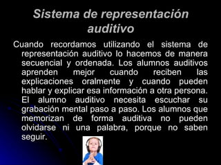 Sistema de representación auditivo Cuando recordamos utilizando el sistema de representación auditivo lo hacemos de manera secuencial y ordenada. Los alumnos auditivos aprenden mejor cuando reciben las explicaciones oralmente y cuando pueden hablar y explicar esa información a otra persona. El alumno auditivo necesita escuchar su grabación mental paso a paso. Los alumnos que memorizan de forma auditiva no pueden olvidarse ni una palabra, porque no saben seguir. 